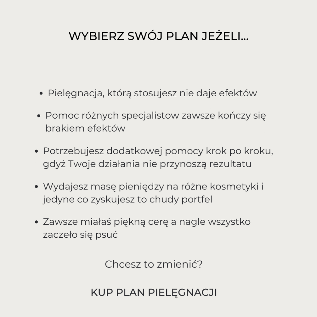 wybierz swój plan jeżeli... Pielęgnacja, którą stosujesz nie daje efektów Wydajesz masę pieniędzy na różne kosmetyki i jedyne co zyskujesz to chudy portfel Pomoc różnych specjalistow zawsze kończy się brakiem efektów Zawsze miałaś piękną cerę a nagle wszystko zaczeło się psuć Potrzebujesz dodatkowej pomocy krok po kroku, gdyż Twoje działania nie przynoszą rezultatu Chcesz to zmienić? KUP PLAN PIELĘGNACJI