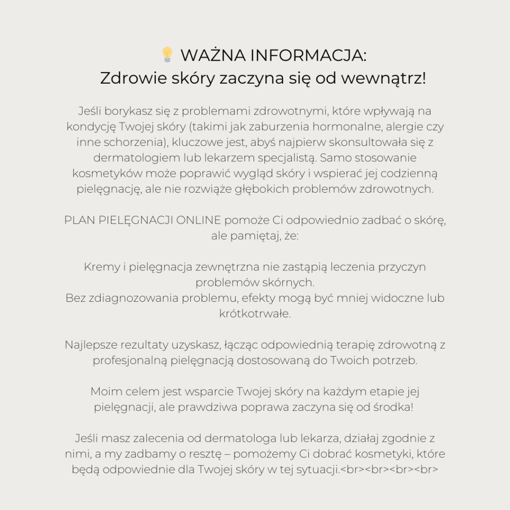 JEŚLI BORYKASZ SIĘ Z PROBLEMAMI ZDROWOTNYMI, KTÓRE WPŁYWAJĄ NA KONDYCJĘ TWOJEJ SKÓRY (TAKIMI JAK ZABURZENIA HORMONALNE, ALERGIE CZY INNE SCHORZENIA), KLUCZOWE JEST, ABYŚ NAJPIERW SKONSULTOWAŁA SIĘ Z DERMATOLOGIEM LUB LEKARZEM SPECJALISTĄ. SAMO STOSOWANIE KOSMETYKÓW MOŻE POPRAWIĆ WYGLĄD SKÓRY I WSPIERAĆ JEJ CODZIENNĄ PIELĘGNACJĘ, ALE NIE ROZWIĄŻE GŁĘBOKICH PROBLEMÓW ZDROWOTNYCH. 🌿 BEAUTY PLAN ONLINE POMOŻE CI ODPOWIEDNIO ZADBAĆ O SKÓRĘ, ALE PAMIĘTAJ, ŻE: KREMY I PIELĘGNACJA ZEWNĘTRZNA NIE ZASTĄPIĄ LECZENIA PRZYCZYN PROBLEMÓW SKÓRNYCH. BEZ ZDIAGNOZOWANIA PROBLEMU, EFEKTY MOGĄ BYĆ MNIEJ WIDOCZNE LUB KRÓTKOTRWAŁE. NAJLEPSZE REZULTATY UZYSKASZ, ŁĄCZĄC ODPOWIEDNIĄ TERAPIĘ ZDROWOTNĄ Z PROFESJONALNĄ PIELĘGNACJĄ DOSTOSOWANĄ DO TWOICH POTRZEB. MOIM CELEM JEST WSPARCIE TWOJEJ SKÓRY NA KAŻDYM ETAPIE JEJ PIELĘGNACJI, ALE PRAWDZIWA POPRAWA ZACZYNA SIĘ OD ŚRODKA! ❤️ JEŚLI MASZ ZALECENIA OD DERMATOLOGA LUB LEKARZA, DZIAŁAJ ZGODNIE Z NIMI, A MY ZADBAMY O RESZTĘ – POMOŻEMY CI DOBRAĆ KOSMETYKI, KTÓRE BĘDĄ ODPOWIEDNIE DLA TWOJEJ SKÓRY W TEJ SYTUACJI. ​